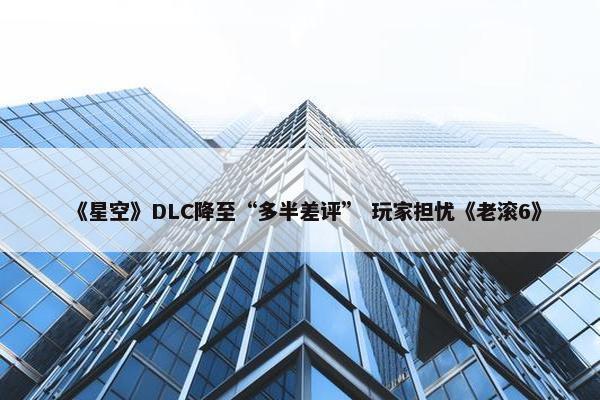 《星空》DLC降至“多半差评” 玩家担忧《老滚6》