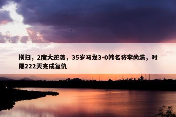 横扫，2度大逆袭，35岁马龙3-0韩名将李尚洙，时隔222天完成复仇