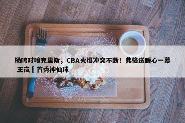 杨鸣对喷克里斯，CBA火爆冲突不断！弗格送暖心一幕 王岚嵚首秀神仙球