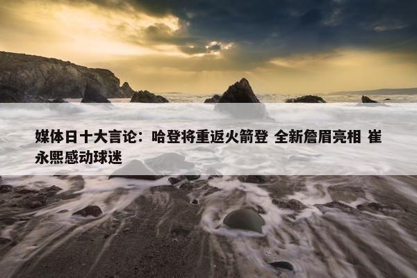 媒体日十大言论：哈登将重返火箭登 全新詹眉亮相 崔永熙感动球迷