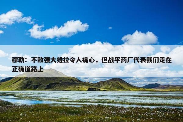 穆勒：不敌强大维拉令人痛心，但战平药厂代表我们走在正确道路上