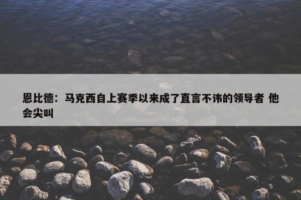 恩比德：马克西自上赛季以来成了直言不讳的领导者 他会尖叫