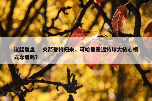 议起复盘 _ 火箭登将归来，可哈登重返持球大核心模式靠谱吗？