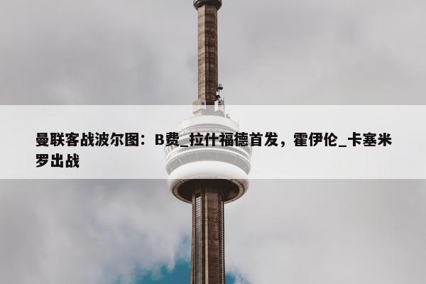 曼联客战波尔图：B费_拉什福德首发，霍伊伦_卡塞米罗出战