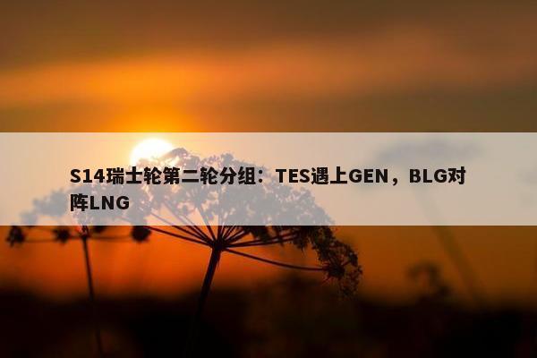 S14瑞士轮第二轮分组：TES遇上GEN，BLG对阵LNG