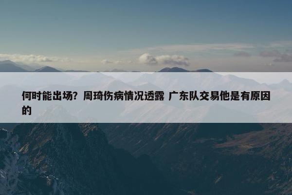 何时能出场？周琦伤病情况透露 广东队交易他是有原因的