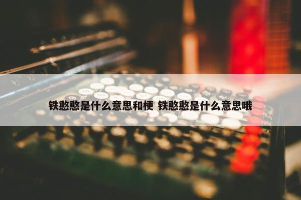 铁憨憨是什么意思和梗 铁憨憨是什么意思哦