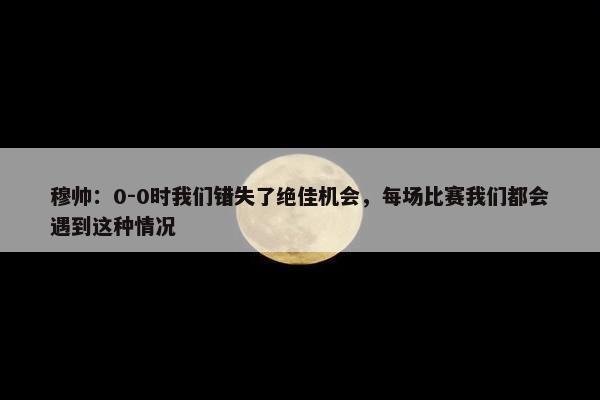 穆帅：0-0时我们错失了绝佳机会，每场比赛我们都会遇到这种情况