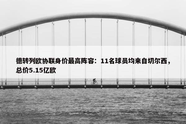 德转列欧协联身价最高阵容：11名球员均来自切尔西，总价5.15亿欧