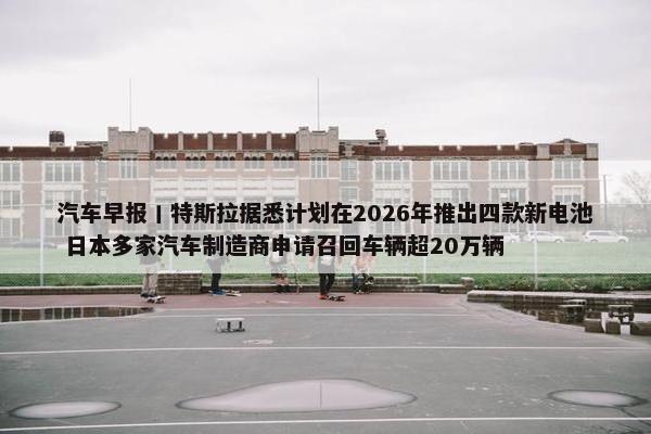 汽车早报丨特斯拉据悉计划在2026年推出四款新电池 日本多家汽车制造商申请召回车辆超20万辆