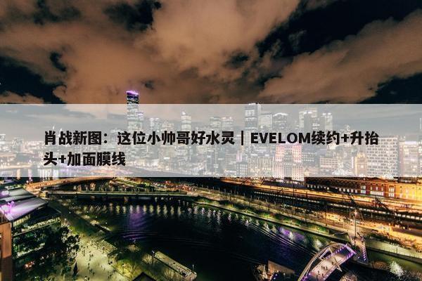 肖战新图：这位小帅哥好水灵｜EVELOM续约+升抬头+加面膜线