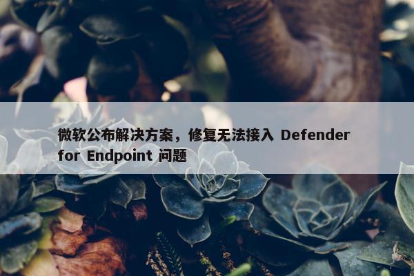 微软公布解决方案，修复无法接入 Defender for Endpoint 问题