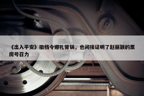 《出入平安》撤档令娜扎背锅，也间接证明了赵丽颖的票房号召力