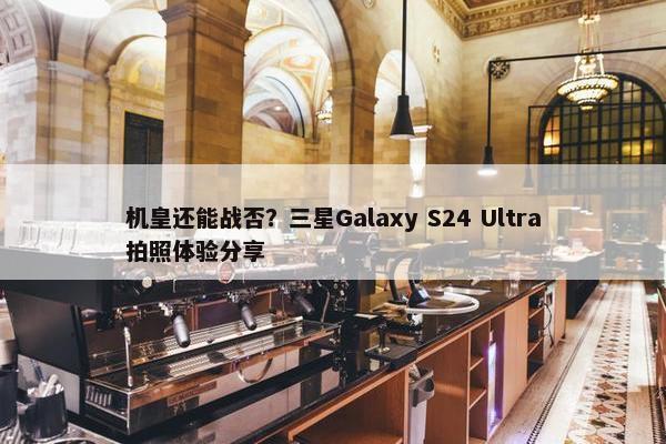 机皇还能战否？三星Galaxy S24 Ultra拍照体验分享