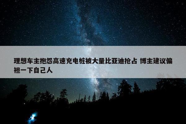 理想车主抱怨高速充电桩被大量比亚迪抢占 博主建议偏袒一下自己人