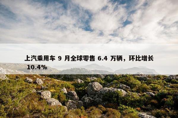 上汽乘用车 9 月全球零售 6.4 万辆，环比增长 10.4%