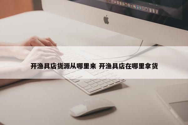 开渔具店货源从哪里来 开渔具店在哪里拿货