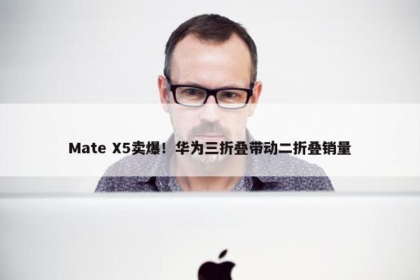 Mate X5卖爆！华为三折叠带动二折叠销量