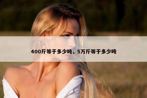 400斤等于多少吨，5万斤等于多少吨