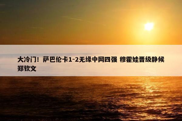 大冷门！萨巴伦卡1-2无缘中网四强 穆霍娃晋级静候郑钦文