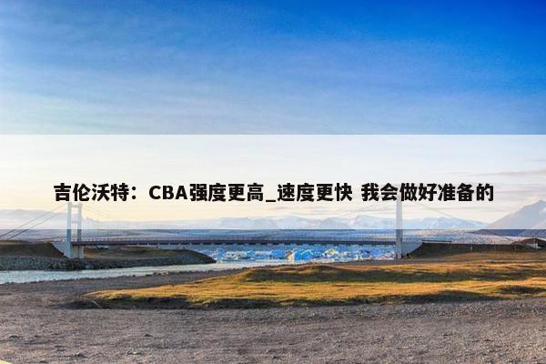 吉伦沃特：CBA强度更高_速度更快 我会做好准备的