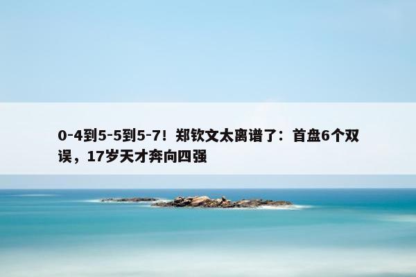 0-4到5-5到5-7！郑钦文太离谱了：首盘6个双误，17岁天才奔向四强