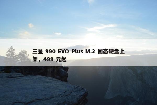 三星 990 EVO Plus M.2 固态硬盘上架，499 元起