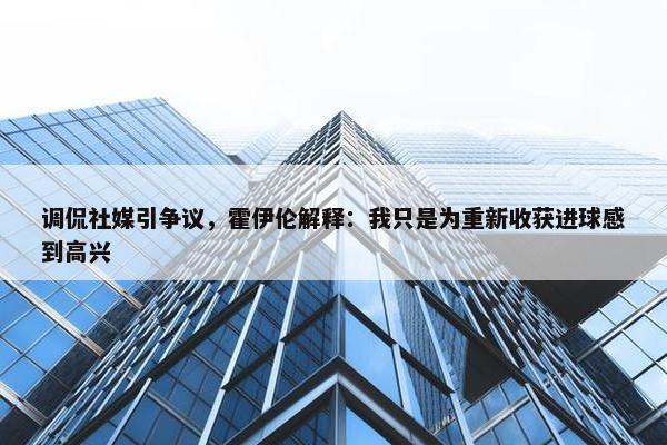 调侃社媒引争议，霍伊伦解释：我只是为重新收获进球感到高兴