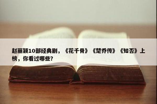 赵丽颖10部经典剧，《花千骨》《楚乔传》《知否》上榜，你看过哪些？