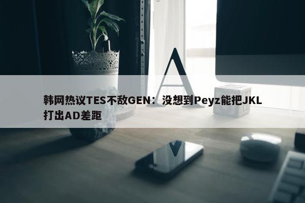 韩网热议TES不敌GEN：没想到Peyz能把JKL打出AD差距