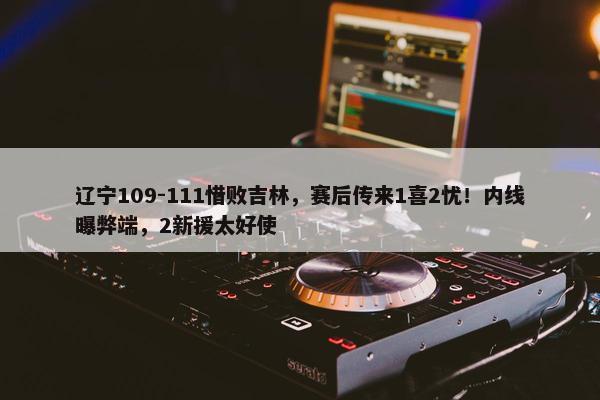 辽宁109-111惜败吉林，赛后传来1喜2忧！内线曝弊端，2新援太好使