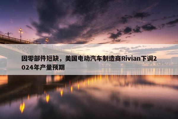 因零部件短缺，美国电动汽车制造商Rivian下调2024年产量预期