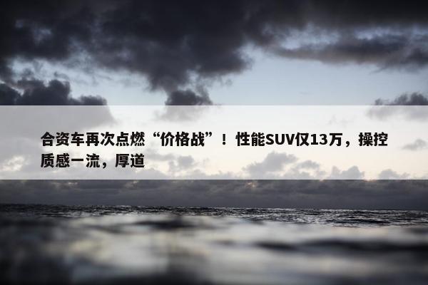 合资车再次点燃“价格战”！性能SUV仅13万，操控质感一流，厚道