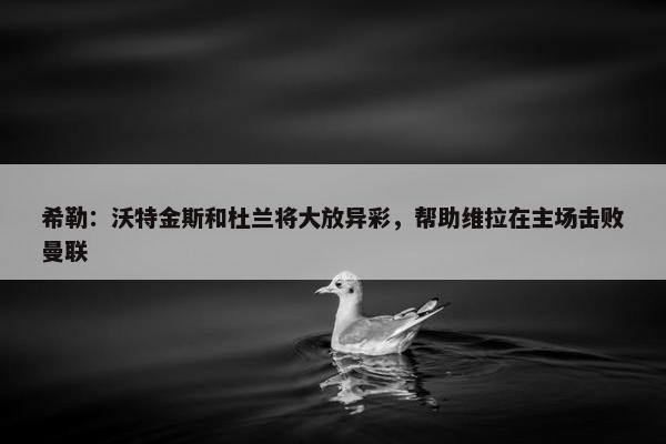 希勒：沃特金斯和杜兰将大放异彩，帮助维拉在主场击败曼联