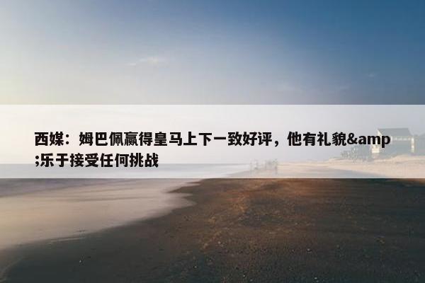 西媒：姆巴佩赢得皇马上下一致好评，他有礼貌&乐于接受任何挑战