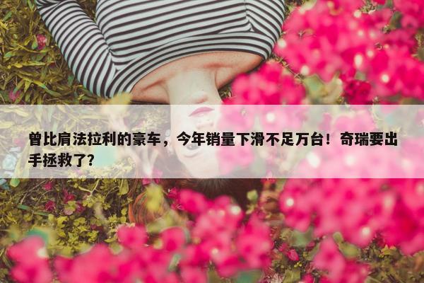 曾比肩法拉利的豪车，今年销量下滑不足万台！奇瑞要出手拯救了？