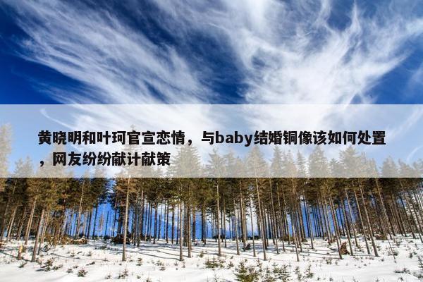 黄晓明和叶珂官宣恋情，与baby结婚铜像该如何处置，网友纷纷献计献策