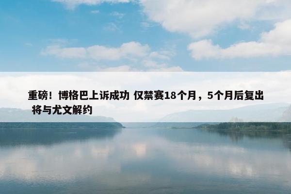 重磅！博格巴上诉成功 仅禁赛18个月，5个月后复出 将与尤文解约