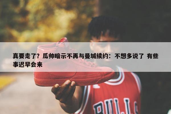 真要走了？瓜帅暗示不再与曼城续约：不想多说了 有些事迟早会来