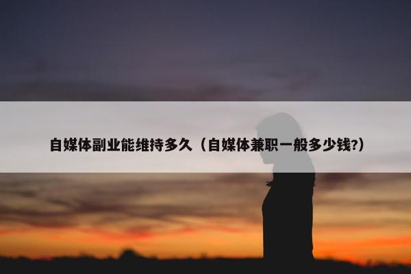 自媒体副业能维持多久（自媒体兼职一般多少钱?）