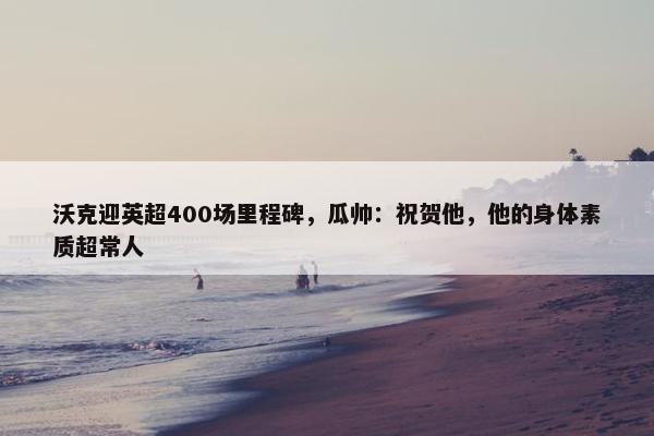 沃克迎英超400场里程碑，瓜帅：祝贺他，他的身体素质超常人