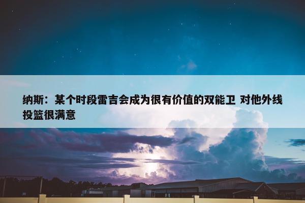 纳斯：某个时段雷吉会成为很有价值的双能卫 对他外线投篮很满意