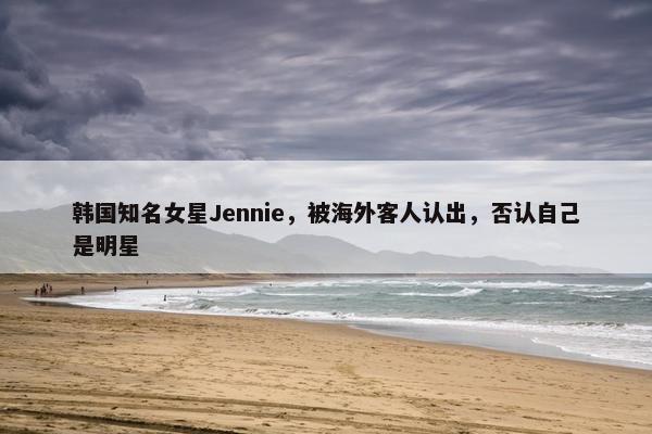 韩国知名女星Jennie，被海外客人认出，否认自己是明星