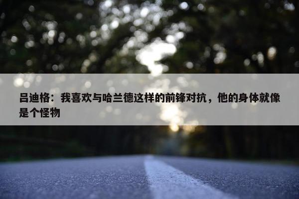 吕迪格：我喜欢与哈兰德这样的前锋对抗，他的身体就像是个怪物