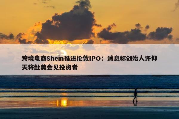 跨境电商Shein推进伦敦IPO：消息称创始人许仰天将赴美会见投资者