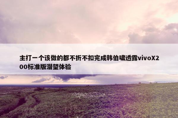 主打一个该做的都不折不扣完成韩伯啸透露vivoX200标准版潜望体验