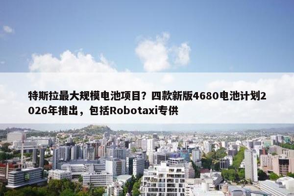 特斯拉最大规模电池项目？四款新版4680电池计划2026年推出，包括Robotaxi专供