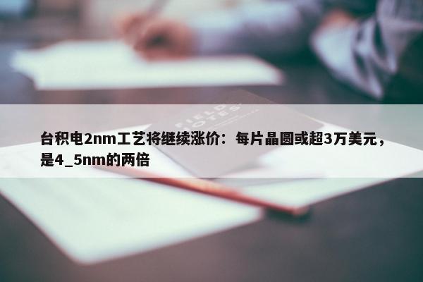 台积电2nm工艺将继续涨价：每片晶圆或超3万美元，是4_5nm的两倍