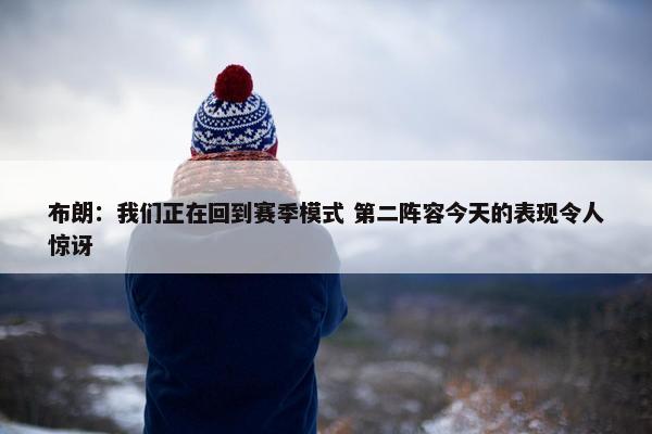 布朗：我们正在回到赛季模式 第二阵容今天的表现令人惊讶