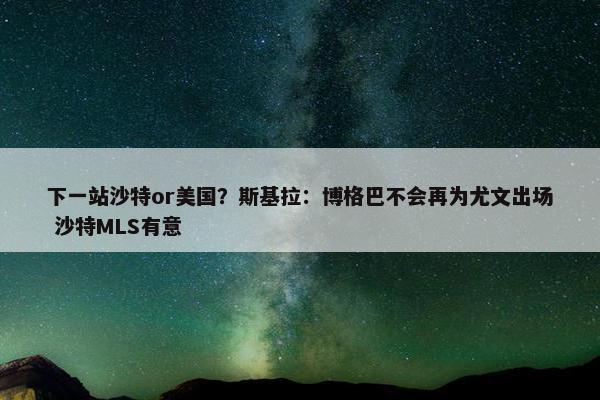 下一站沙特or美国？斯基拉：博格巴不会再为尤文出场 沙特MLS有意